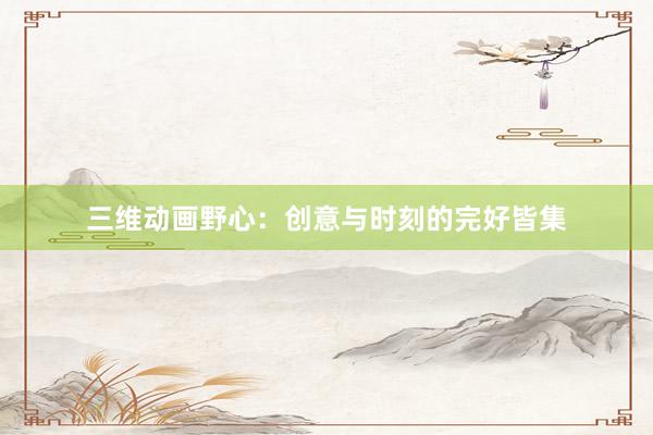 三维动画野心：创意与时刻的完好皆集