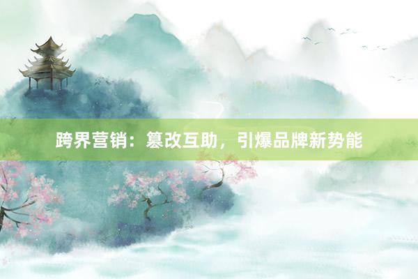 跨界营销：篡改互助，引爆品牌新势能
